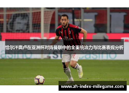 恰尔汗奥卢在亚洲杯对阵曼联中的全面统治力与比赛表现分析