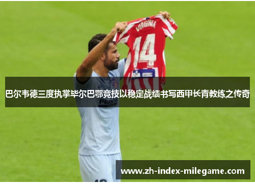 巴尔韦德三度执掌毕尔巴鄂竞技以稳定战绩书写西甲长青教练之传奇