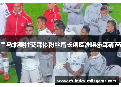 皇马北美社交媒体粉丝增长创欧洲俱乐部新高 皇马北美社交媒体粉丝增长创欧洲俱乐部新高