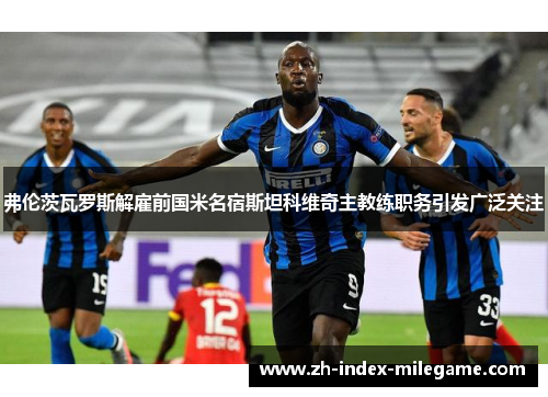 弗伦茨瓦罗斯解雇前国米名宿斯坦科维奇主教练职务引发广泛关注