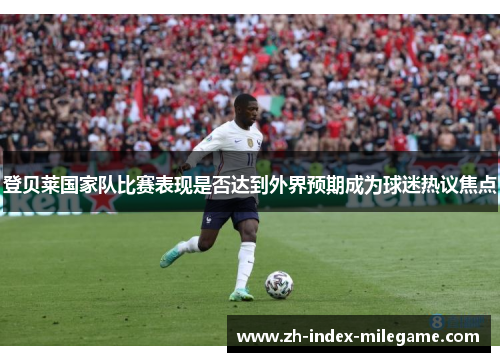 登贝莱国家队比赛表现是否达到外界预期成为球迷热议焦点 登贝莱国家队比赛表现是否达到外界预期成为球迷热议焦点